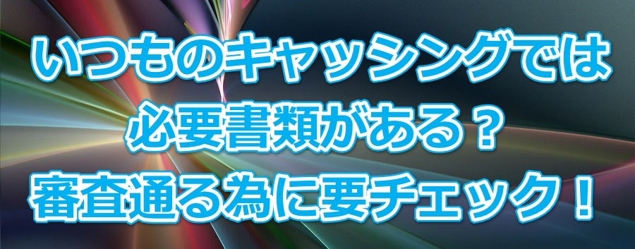 いつものキャッシングでは必要書類がある?審査通る為に要チェック!